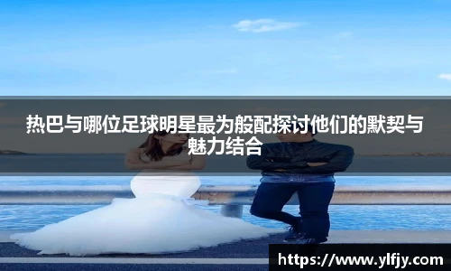 热巴与哪位足球明星最为般配探讨他们的默契与魅力结合
